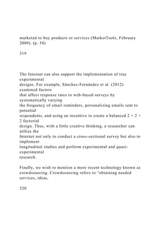 marketed to buy products or services (MarketTools, February
2009). (p. 54)
319
The Internet can also support the implementation of true
experimental
designs. For example, Sánchez-Fernández et al. (2012)
examined factors
that affect response rates to web-based surveys by
systematically varying
the frequency of email reminders, personalizing emails sent to
potential
respondents, and using an incentive to create a balanced 2 × 2 ×
2 factorial
design. Thus, with a little creative thinking, a researcher can
utilize the
Internet not only to conduct a cross-sectional survey but also to
implement
longitudinal studies and perform experimental and quasi-
experimental
research.
Finally, we wish to mention a more recent technology known as
crowdsourcing. Crowdsourcing refers to “obtaining needed
services, ideas,
320
 