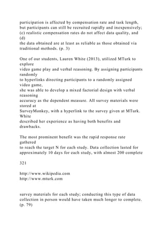 participation is affected by compensation rate and task length,
but participants can still be recruited rapidly and inexpensively;
(c) realistic compensation rates do not affect data quality, and
(d)
the data obtained are at least as reliable as those obtained via
traditional methods. (p. 3)
One of our students, Lauren White (2013), utilized MTurk to
explore
video game play and verbal reasoning. By assigning participants
randomly
to hyperlinks directing participants to a randomly assigned
video game,
she was able to develop a mixed factorial design with verbal
reasoning
accuracy as the dependent measure. All survey materials were
stored at
SurveyMonkey, with a hyperlink to the survey given at MTurk.
White
described her experience as having both benefits and
drawbacks.
The most prominent benefit was the rapid response rate
gathered
to reach the target N for each study. Data collection lasted for
approximately 10 days for each study, with almost 200 complete
321
http://www.wikipedia.com
http://www.mturk.com
survey materials for each study; conducting this type of data
collection in person would have taken much longer to complete.
(p. 79)
 
