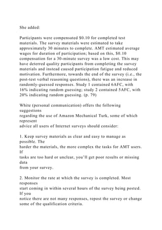 She added:
Participants were compensated $0.10 for completed test
materials. The survey materials were estimated to take
approximately 30 minutes to complete. AMT estimated average
wages for duration of participation; based on this, $0.10
compensation for a 30-minute survey was a low cost. This may
have deterred quality participants from completing the survey
materials and instead caused participation fatigue and reduced
motivation. Furthermore, towards the end of the survey (i.e., the
post-test verbal reasoning questions), there was an increase in
randomly-guessed responses. Study 1 contained 6AFC, with
16% indicating random guessing; study 2 contained 5AFC, with
20% indicating random guessing. (p. 79)
White (personal communication) offers the following
suggestions
regarding the use of Amazon Mechanical Turk, some of which
represent
advice all users of Internet surveys should consider:
1. Keep survey materials as clear and easy to manage as
possible. The
harder the materials, the more complex the tasks for AMT users.
If
tasks are too hard or unclear, you’ll get poor results or missing
data
from your survey.
2. Monitor the rate at which the survey is completed. Most
responses
start coming in within several hours of the survey being posted.
If you
notice there are not many responses, repost the survey or change
some of the qualification criteria.
 