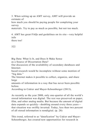 3. When setting up an AMT survey, AMT will provide an
estimate of
how much you should be paying people for completing your
survey
materials. Try to pay as much as possible, but not too much.
4. AMT has great FAQs and guidelines on its site—very helpful
info
there too!
322
Big Data: What Is It, and Does It Make Sense
as a Source of Dissertation Data?
Our discussion of the availability of secondary databases and
Internet-
based research would be incomplete without some mention of
“big data.”
The Internet makes it possible to collect, organize, and share
large
amounts of information in a way that has never been possible
before.
According to Cukier and Mayer-Schoenberger (2013),
As recently as the year 2000, only one-quarter of all the world’s
stored information was digital. The rest was preserved on paper,
film, and other analog media. But because the amount of digital
data expands so quickly—doubling around every three years—
that situation was swiftly inverted. Today, less than two percent
of all stored information is nondigital. (p. 28)
This trend, referred to as “datafication” by Cukier and Mayer-
Schoenberger, has created new opportunities for research in
 