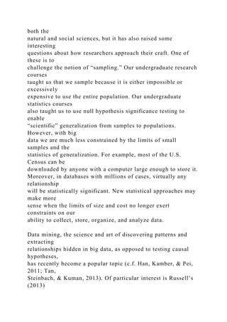 both the
natural and social sciences, but it has also raised some
interesting
questions about how researchers approach their craft. One of
these is to
challenge the notion of “sampling.” Our undergraduate research
courses
taught us that we sample because it is either impossible or
excessively
expensive to use the entire population. Our undergraduate
statistics courses
also taught us to use null hypothesis significance testing to
enable
“scientific” generalization from samples to populations.
However, with big
data we are much less constrained by the limits of small
samples and the
statistics of generalization. For example, most of the U.S.
Census can be
downloaded by anyone with a computer large enough to store it.
Moreover, in databases with millions of cases, virtually any
relationship
will be statistically significant. New statistical approaches may
make more
sense when the limits of size and cost no longer exert
constraints on our
ability to collect, store, organize, and analyze data.
Data mining, the science and art of discovering patterns and
extracting
relationships hidden in big data, as opposed to testing causal
hypotheses,
has recently become a popular topic (c.f. Han, Kamber, & Pei,
2011; Tan,
Steinbach, & Kuman, 2013). Of particular interest is Russell’s
(2013)
 