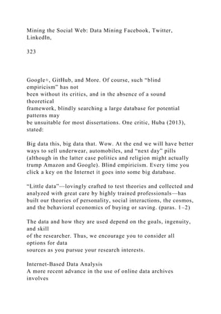 Mining the Social Web: Data Mining Facebook, Twitter,
LinkedIn,
323
Google+, GitHub, and More. Of course, such “blind
empiricism” has not
been without its critics, and in the absence of a sound
theoretical
framework, blindly searching a large database for potential
patterns may
be unsuitable for most dissertations. One critic, Huba (2013),
stated:
Big data this, big data that. Wow. At the end we will have better
ways to sell underwear, automobiles, and “next day” pills
(although in the latter case politics and religion might actually
trump Amazon and Google). Blind empiricism. Every time you
click a key on the Internet it goes into some big database.
“Little data”—lovingly crafted to test theories and collected and
analyzed with great care by highly trained professionals—has
built our theories of personality, social interactions, the cosmos,
and the behavioral economics of buying or saving. (paras. 1–2)
The data and how they are used depend on the goals, ingenuity,
and skill
of the researcher. Thus, we encourage you to consider all
options for data
sources as you pursue your research interests.
Internet-Based Data Analysis
A more recent advance in the use of online data archives
involves
 