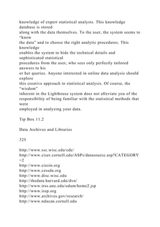 knowledge of expert statistical analysts. This knowledge
database is stored
along with the data themselves. To the user, the system seems to
“know
the data” and to choose the right analytic procedures. This
knowledge
enables the system to hide the technical details and
sophisticated statistical
procedures from the user, who sees only perfectly tailored
answers to his
or her queries. Anyone interested in online data analysis should
explore
this creative approach to statistical analysis. Of course, the
“wisdom”
inherent in the Lighthouse system does not alleviate you of the
responsibility of being familiar with the statistical methods that
were
employed in analyzing your data.
Tip Box 11.2
Data Archives and Libraries
325
http://www.ssc.wisc.edu/cde/
http://www.ciser.cornell.edu/ASPs/datasource.asp?CATEGORY
=2
http://www.ciesin.org
http://www.cessda.org
http://www.disc.wisc.edu
http://thedata.harvard.edu/dvn/
http://www.irss.unc.edu/odum/home2.jsp
http://www.issp.org
http://www.archives.gov/research/
http://www.ndacan.cornell.edu
 