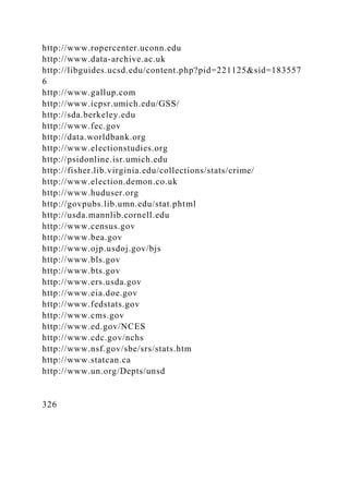 http://www.ropercenter.uconn.edu
http://www.data-archive.ac.uk
http://libguides.ucsd.edu/content.php?pid=221125&sid=183557
6
http://www.gallup.com
http://www.icpsr.umich.edu/GSS/
http://sda.berkeley.edu
http://www.fec.gov
http://data.worldbank.org
http://www.electionstudies.org
http://psidonline.isr.umich.edu
http://fisher.lib.virginia.edu/collections/stats/crime/
http://www.election.demon.co.uk
http://www.huduser.org
http://govpubs.lib.umn.edu/stat.phtml
http://usda.mannlib.cornell.edu
http://www.census.gov
http://www.bea.gov
http://www.ojp.usdoj.gov/bjs
http://www.bls.gov
http://www.bts.gov
http://www.ers.usda.gov
http://www.eia.doe.gov
http://www.fedstats.gov
http://www.cms.gov
http://www.ed.gov/NCES
http://www.cdc.gov/nchs
http://www.nsf.gov/sbe/srs/stats.htm
http://www.statcan.ca
http://www.un.org/Depts/unsd
326
 