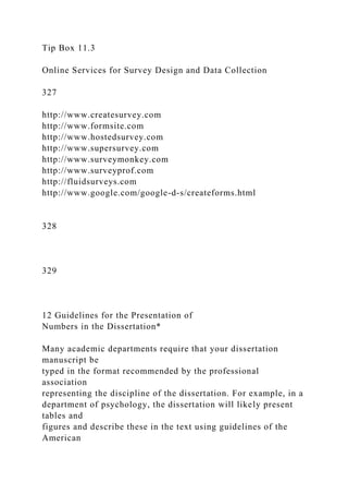 Tip Box 11.3
Online Services for Survey Design and Data Collection
327
http://www.createsurvey.com
http://www.formsite.com
http://www.hostedsurvey.com
http://www.supersurvey.com
http://www.surveymonkey.com
http://www.surveyprof.com
http://fluidsurveys.com
http://www.google.com/google-d-s/createforms.html
328
329
12 Guidelines for the Presentation of
Numbers in the Dissertation*
Many academic departments require that your dissertation
manuscript be
typed in the format recommended by the professional
association
representing the discipline of the dissertation. For example, in a
department of psychology, the dissertation will likely present
tables and
figures and describe these in the text using guidelines of the
American
 