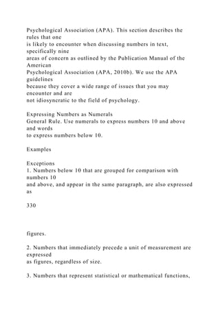 Psychological Association (APA). This section describes the
rules that one
is likely to encounter when discussing numbers in text,
specifically nine
areas of concern as outlined by the Publication Manual of the
American
Psychological Association (APA, 2010b). We use the APA
guidelines
because they cover a wide range of issues that you may
encounter and are
not idiosyncratic to the field of psychology.
Expressing Numbers as Numerals
General Rule. Use numerals to express numbers 10 and above
and words
to express numbers below 10.
Examples
Exceptions
1. Numbers below 10 that are grouped for comparison with
numbers 10
and above, and appear in the same paragraph, are also expressed
as
330
figures.
2. Numbers that immediately precede a unit of measurement are
expressed
as figures, regardless of size.
3. Numbers that represent statistical or mathematical functions,
 