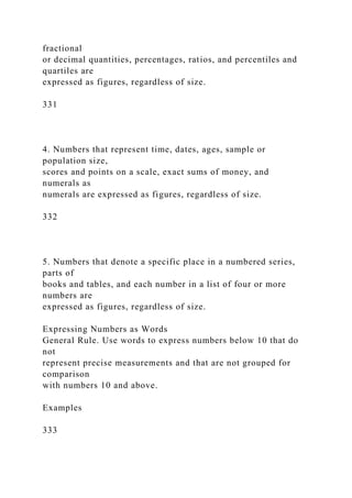 fractional
or decimal quantities, percentages, ratios, and percentiles and
quartiles are
expressed as figures, regardless of size.
331
4. Numbers that represent time, dates, ages, sample or
population size,
scores and points on a scale, exact sums of money, and
numerals as
numerals are expressed as figures, regardless of size.
332
5. Numbers that denote a specific place in a numbered series,
parts of
books and tables, and each number in a list of four or more
numbers are
expressed as figures, regardless of size.
Expressing Numbers as Words
General Rule. Use words to express numbers below 10 that do
not
represent precise measurements and that are not grouped for
comparison
with numbers 10 and above.
Examples
333
 