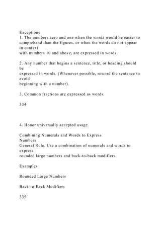 Exceptions
1. The numbers zero and one when the words would be easier to
comprehend than the figures, or when the words do not appear
in context
with numbers 10 and above, are expressed in words.
2. Any number that begins a sentence, title, or heading should
be
expressed in words. (Whenever possible, reword the sentence to
avoid
beginning with a number).
3. Common fractions are expressed as words.
334
4. Honor universally accepted usage.
Combining Numerals and Words to Express
Numbers
General Rule. Use a combination of numerals and words to
express
rounded large numbers and back-to-back modifiers.
Examples
Rounded Large Numbers
Back-to-Back Modifiers
335
 