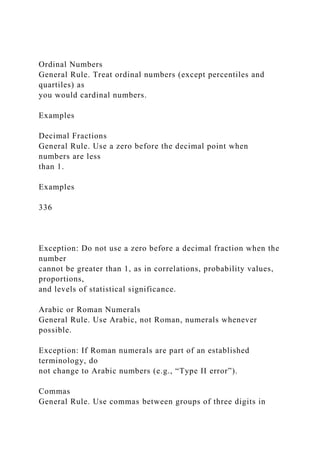 Ordinal Numbers
General Rule. Treat ordinal numbers (except percentiles and
quartiles) as
you would cardinal numbers.
Examples
Decimal Fractions
General Rule. Use a zero before the decimal point when
numbers are less
than 1.
Examples
336
Exception: Do not use a zero before a decimal fraction when the
number
cannot be greater than 1, as in correlations, probability values,
proportions,
and levels of statistical significance.
Arabic or Roman Numerals
General Rule. Use Arabic, not Roman, numerals whenever
possible.
Exception: If Roman numerals are part of an established
terminology, do
not change to Arabic numbers (e.g., “Type II error”).
Commas
General Rule. Use commas between groups of three digits in
 