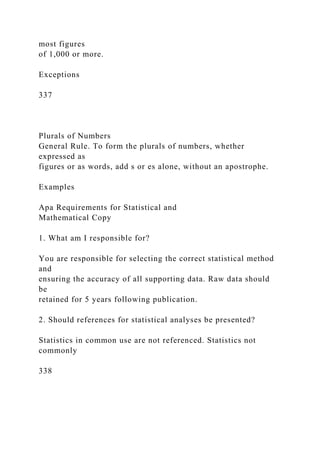 most figures
of 1,000 or more.
Exceptions
337
Plurals of Numbers
General Rule. To form the plurals of numbers, whether
expressed as
figures or as words, add s or es alone, without an apostrophe.
Examples
Apa Requirements for Statistical and
Mathematical Copy
1. What am I responsible for?
You are responsible for selecting the correct statistical method
and
ensuring the accuracy of all supporting data. Raw data should
be
retained for 5 years following publication.
2. Should references for statistical analyses be presented?
Statistics in common use are not referenced. Statistics not
commonly
338
 
