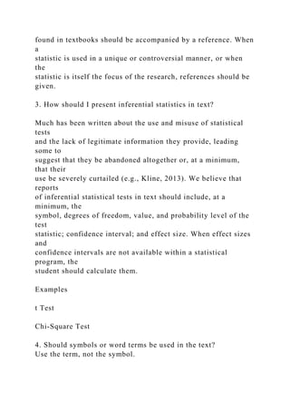 found in textbooks should be accompanied by a reference. When
a
statistic is used in a unique or controversial manner, or when
the
statistic is itself the focus of the research, references should be
given.
3. How should I present inferential statistics in text?
Much has been written about the use and misuse of statistical
tests
and the lack of legitimate information they provide, leading
some to
suggest that they be abandoned altogether or, at a minimum,
that their
use be severely curtailed (e.g., Kline, 2013). We believe that
reports
of inferential statistical tests in text should include, at a
minimum, the
symbol, degrees of freedom, value, and probability level of the
test
statistic; confidence interval; and effect size. When effect sizes
and
confidence intervals are not available within a statistical
program, the
student should calculate them.
Examples
t Test
Chi-Square Test
4. Should symbols or word terms be used in the text?
Use the term, not the symbol.
 