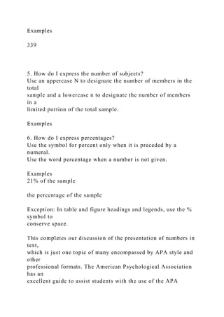 Examples
339
5. How do I express the number of subjects?
Use an uppercase N to designate the number of members in the
total
sample and a lowercase n to designate the number of members
in a
limited portion of the total sample.
Examples
6. How do I express percentages?
Use the symbol for percent only when it is preceded by a
numeral.
Use the word percentage when a number is not given.
Examples
21% of the sample
the percentage of the sample
Exception: In table and figure headings and legends, use the %
symbol to
conserve space.
This completes our discussion of the presentation of numbers in
text,
which is just one topic of many encompassed by APA style and
other
professional formats. The American Psychological Association
has an
excellent guide to assist students with the use of the APA
 