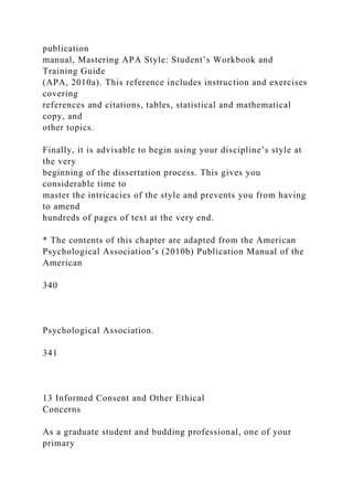 publication
manual, Mastering APA Style: Student’s Workbook and
Training Guide
(APA, 2010a). This reference includes instruction and exercises
covering
references and citations, tables, statistical and mathematical
copy, and
other topics.
Finally, it is advisable to begin using your discipline’s style at
the very
beginning of the dissertation process. This gives you
considerable time to
master the intricacies of the style and prevents you from having
to amend
hundreds of pages of text at the very end.
* The contents of this chapter are adapted from the American
Psychological Association’s (2010b) Publication Manual of the
American
340
Psychological Association.
341
13 Informed Consent and Other Ethical
Concerns
As a graduate student and budding professional, one of your
primary
 