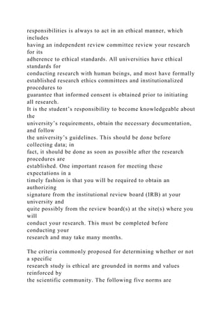 responsibilities is always to act in an ethical manner, which
includes
having an independent review committee review your research
for its
adherence to ethical standards. All universities have ethical
standards for
conducting research with human beings, and most have formally
established research ethics committees and institutionalized
procedures to
guarantee that informed consent is obtained prior to initiating
all research.
It is the student’s responsibility to become knowledgeable about
the
university’s requirements, obtain the necessary documentation,
and follow
the university’s guidelines. This should be done before
collecting data; in
fact, it should be done as soon as possible after the research
procedures are
established. One important reason for meeting these
expectations in a
timely fashion is that you will be required to obtain an
authorizing
signature from the institutional review board (IRB) at your
university and
quite possibly from the review board(s) at the site(s) where you
will
conduct your research. This must be completed before
conducting your
research and may take many months.
The criteria commonly proposed for determining whether or not
a specific
research study is ethical are grounded in norms and values
reinforced by
the scientific community. The following five norms are
 