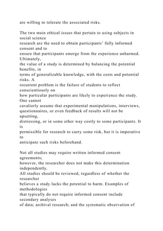 are willing to tolerate the associated risks.
The two main ethical issues that pertain to using subjects in
social science
research are the need to obtain participants’ fully informed
consent and to
ensure that participants emerge from the experience unharmed.
Ultimately,
the value of a study is determined by balancing the potential
benefits, in
terms of generalizable knowledge, with the costs and potential
risks. A
recurrent problem is the failure of students to reflect
conscientiously on
how particular participants are likely to experience the study.
One cannot
cavalierly assume that experimental manipulations, interviews,
questionnaires, or even feedback of results will not be
upsetting,
distressing, or in some other way costly to some participants. It
is
permissible for research to carry some risk, but it is imperative
to
anticipate such risks beforehand.
Not all studies may require written informed consent
agreements;
however, the researcher does not make this determination
independently.
All studies should be reviewed, regardless of whether the
researcher
believes a study lacks the potential to harm. Examples of
methodologies
that typically do not require informed consent include
secondary analyses
of data; archival research; and the systematic observation of
 