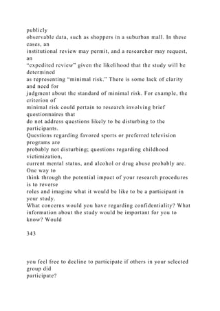 publicly
observable data, such as shoppers in a suburban mall. In these
cases, an
institutional review may permit, and a researcher may request,
an
“expedited review” given the likelihood that the study will be
determined
as representing “minimal risk.” There is some lack of clarity
and need for
judgment about the standard of minimal risk. For example, the
criterion of
minimal risk could pertain to research involving brief
questionnaires that
do not address questions likely to be disturbing to the
participants.
Questions regarding favored sports or preferred television
programs are
probably not disturbing; questions regarding childhood
victimization,
current mental status, and alcohol or drug abuse probably are.
One way to
think through the potential impact of your research procedures
is to reverse
roles and imagine what it would be like to be a participant in
your study.
What concerns would you have regarding confidentiality? What
information about the study would be important for you to
know? Would
343
you feel free to decline to participate if others in your selected
group did
participate?
 