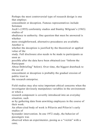 Perhaps the most controversial type of research design is one
that employs
concealment or deception. Famous representatives include
Solomon
Asch’s (1955) conformity studies and Stanley Milgram’s (1963)
studies of
obedience to authority. One question that must be answered is
whether
more straightforward, alternative procedures are available.
Another is
whether the deception is justified by the theoretical or applied
value of the
study. Full disclosure also needs to be made to participants as
soon as
possible after the data have been obtained (see “Inform the
Participant
About Debriefing” below). Over time, the biggest drawback to
the use of
concealment or deception is probably the gradual erosion of
public trust in
the research enterprise.
Field studies may also raise important ethical concerns when the
investigator deviously manipulates variables in the environment
or when a
research component is covertly introduced into an everyday
situation, such
as by gathering data from unwitting employees in the course of
their work.
An often-cited body of work is Piliavin and Piliavin’s early
studies of
bystander intervention. In one 1972 study, the behavior of
passengers was
observed when an experimenter, posing as a “victim” with a
cane,
 