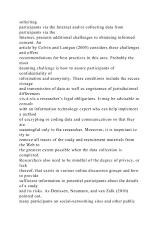 soliciting
participants via the Internet and/or collecting data from
participants via the
Internet, presents additional challenges to obtaining informed
consent. An
article by Colvin and Lanigan (2005) considers these challenges
and offers
recommendations for best practices in this area. Probably the
most
daunting challenge is how to assure participants of
confidentiality of
information and anonymity. These conditions include the secure
storage
and transmission of data as well as cognizance of jurisdictional
differences
vis-à-vis a researcher’s legal obligations. It may be advisable to
consult
with an information technology expert who can help implement
a method
of encrypting or coding data and communications so that they
are
meaningful only to the researcher. Moreover, it is important to
try to
remove all traces of the study and recruitment materials from
the Web to
the greatest extent possible when the data collection is
completed.
Researchers also need to be mindful of the degree of privacy, or
lack
thereof, that exists in various online discussion groups and how
to provide
sufficient information to potential participants about the details
of a study
and its risks. As Denissen, Neumann, and van Zalk (2010)
pointed out,
many participants on social-networking sites and other public
 