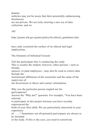 domain
websites may not be aware that their potentially embarrassing
disclosures
are not private. We are truly entering a new era of data
collection, and we
345
http://grants.nih.gov/grants/policy/hs/ethical_guidelines.htm
have only scratched the surface of its ethical and legal
implications.
The Elements of Informed Consent
Tell the participant who is conducting the study
This is usually the student; however, other persons—such as
friends,
spouses, or paid employees—may also be used to collect data.
Include the
institutional affiliation of the researcher and the name of the
supervisor of
the dissertation or thesis and contact information.
Why was the particular person singled out for
participation?
Answer the “Why me?” question. For example, “You have been
selected
to participate in this project because you have recently
experienced the
birth of your first child. We are particularly interested in your
experience
of . . . .” Sometimes not all potential participants are chosen to
be included
in the study. If this is the case, you need to sensitively
 