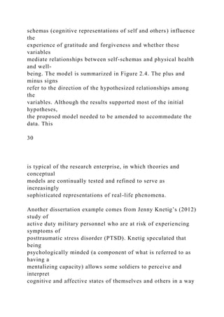 schemas (cognitive representations of self and others) influence
the
experience of gratitude and forgiveness and whether these
variables
mediate relationships between self-schemas and physical health
and well-
being. The model is summarized in Figure 2.4. The plus and
minus signs
refer to the direction of the hypothesized relationships among
the
variables. Although the results supported most of the initial
hypotheses,
the proposed model needed to be amended to accommodate the
data. This
30
is typical of the research enterprise, in which theories and
conceptual
models are continually tested and refined to serve as
increasingly
sophisticated representations of real-life phenomena.
Another dissertation example comes from Jenny Knetig’s (2012)
study of
active duty military personnel who are at risk of experiencing
symptoms of
posttraumatic stress disorder (PTSD). Knetig speculated that
being
psychologically minded (a component of what is referred to as
having a
mentalizing capacity) allows some soldiers to perceive and
interpret
cognitive and affective states of themselves and others in a way
 