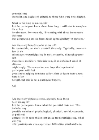 communicate
inclusion and exclusion criteria to those who were not selected.
What is the time commitment?
Let the participant know about how long it will take to complete
his or her
involvement. For example, “Pretesting with these instruments
indicates
that completing all the forms takes approximately 45 minutes.”
Are there any benefits to be expected?
Be reasonable, but don’t oversell the study. Typically, there are
few or no
advantages to participating in most research, although greater
self-
awareness, monetary remuneration, or an enhanced sense of
altruism
might apply. The researcher can hope that a potential
participant will feel
good about helping someone collect data or learn more about
himself or
herself, but this is not a particular benefit.
346
Are there any potential risks, and how have these
been managed?
Let the participants know what the potential risks are. This
includes any
possible emotional, psychological, physical, social, economic,
or political
difficulties or harm that might ensue from participating. What
will you
offer participants who experience difficulties attributable to
 