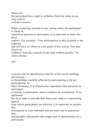 Moreover,
the participant has a right to withdraw from the study at any
time with or
without a reason.
When conducting research in any setting where the participant
is likely to
experience pressure to participate, it is important to make this
point
explicit. For example, “Your participation in this research is not
required
and will have no effect on your grade in this course. You may
choose to
withdraw from the research at any time without penalty.” In
some settings,
347
a person may be apprehensive that his or her social standing,
job security,
or friendships would be affected by participating or by not
participating. In
these situations, it is of particular importance that decisions to
participate,
to decline to participate, and to withdraw be confidential. If an
agreement
has been made to provide data from your study to a sponsoring
agency
from which participants are selected, it is important to include
this
information in your informed consent letter and to guarantee
that
demographic information that might lead to identification of a
participant,
 