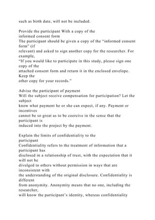 such as birth date, will not be included.
Provide the participant With a copy of the
informed consent form
The participant should be given a copy of the “informed consent
form” (if
relevant) and asked to sign another copy for the researcher. For
example,
“If you would like to participate in this study, please sign one
copy of the
attached consent form and return it in the enclosed envelope.
Keep the
other copy for your records.”
Advise the participant of payment
Will the subject receive compensation for participation? Let the
subject
know what payment he or she can expect, if any. Payment or
incentives
cannot be so great as to be coercive in the sense that the
participant is
induced into the project by the payment.
Explain the limits of confidentiality to the
participant
Confidentiality refers to the treatment of information that a
participant has
disclosed in a relationship of trust, with the expectation that it
will not be
divulged to others without permission in ways that are
inconsistent with
the understanding of the original disclosure. Confidentiality is
different
from anonymity. Anonymity means that no one, including the
researcher,
will know the participant’s identity, whereas confidentiality
 