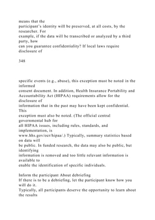 means that the
participant’s identity will be preserved, at all costs, by the
researcher. For
example, if the data will be transcribed or analyzed by a third
party, how
can you guarantee confidentiality? If local laws require
disclosure of
348
specific events (e.g., abuse), this exception must be noted in the
informed
consent document. In addition, Health Insurance Portability and
Accountability Act (HIPAA) requirements allow for the
disclosure of
information that in the past may have been kept confidential.
This
exception must also be noted. (The official central
governmental hub for
all HIPAA issues, including rules, standards, and
implementation, is
www.hhs.gov/ocr/hipaa/.) Typically, summary statistics based
on data will
be public. In funded research, the data may also be public, but
identifying
information is removed and too little relevant information is
available to
enable the identification of specific individuals.
Inform the participant About debriefing
If there is to be a debriefing, let the participant know how you
will do it.
Typically, all participants deserve the opportunity to learn about
the results
 