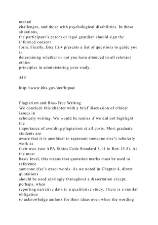 mental
challenges, and those with psychological disabilities. In these
situations,
the participant’s parent or legal guardian should sign the
informed consent
form. Finally, Box 13.4 presents a list of questions to guide you
in
determining whether or not you have attended to all relevant
ethics
principles in administering your study.
349
http://www.hhs.gov/ocr/hipaa/
Plagiarism and Bias-Free Writing
We conclude this chapter with a brief discussion of ethical
issues in
scholarly writing. We would be remiss if we did not highlight
the
importance of avoiding plagiarism at all costs. Most graduate
students are
aware that it is unethical to represent someone else’s scholarly
work as
their own (see APA Ethics Code Standard 8.11 in Box 13.5). At
the most
basic level, this means that quotation marks must be used to
reference
someone else’s exact words. As we noted in Chapter 4, direct
quotations
should be used sparingly throughout a dissertation except,
perhaps, when
reporting narrative data in a qualitative study. There is a similar
obligation
to acknowledge authors for their ideas even when the wording
 