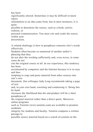 has been
significantly altered. Sometimes it may be difficult to know
where
information or an idea came from, but in most instances, it is
quite
possible to determine the source, such as a book, article,
website, or
personal communication. You must cite and credit the source
within your
dissertation.
A related challenge is how to paraphrase someone else’s words
effectively.
Students often become so enamored of another author’s
phrasing that they
do not alter the wording sufficiently and, even worse, in some
cases do not
cite the original source at all. In our experience, this tendency
has been
accentuated by computers and the Internet because it is so easy
and thus
tempting to copy and paste material from other sources into
one’s own
document. Our colleague Judy Long recommends taking a page
of text
and, in your own hand, rewriting and condensing it. Doing this
by hand
increases the likelihood that the end product will be a short
paraphrase of
the original material rather than a direct quote. Moreover,
online programs
such as Turnitin (www.turnitin.com) are available to promote
academic
integrity for students and faculty. Turnitin compares a written
passage to
possible source material based on a search of content on the
 