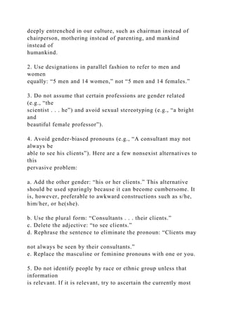 deeply entrenched in our culture, such as chairman instead of
chairperson, mothering instead of parenting, and mankind
instead of
humankind.
2. Use designations in parallel fashion to refer to men and
women
equally: “5 men and 14 women,” not “5 men and 14 females.”
3. Do not assume that certain professions are gender related
(e.g., “the
scientist . . . he”) and avoid sexual stereotyping (e.g., “a bright
and
beautiful female professor”).
4. Avoid gender-biased pronouns (e.g., “A consultant may not
always be
able to see his clients”). Here are a few nonsexist alternatives to
this
pervasive problem:
a. Add the other gender: “his or her clients.” This alternative
should be used sparingly because it can become cumbersome. It
is, however, preferable to awkward constructions such as s/he,
him/her, or he(she).
b. Use the plural form: “Consultants . . . their clients.”
c. Delete the adjective: “to see clients.”
d. Rephrase the sentence to eliminate the pronoun: “Clients may
not always be seen by their consultants.”
e. Replace the masculine or feminine pronouns with one or you.
5. Do not identify people by race or ethnic group unless that
information
is relevant. If it is relevant, try to ascertain the currently most
 