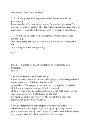 acceptable terms and use them.
6. Avoid language that suggests evaluation or reinforces
stereotypes.
For example, referring to a group as “culturally deprived” is
evaluative, and remarking that the “Afro-American students, not
surprisingly, won the athletic events” reinforces a stereotype.
7. Don’t make unsupported assumptions about various age
groups (e.g.,
that the elderly are less intellectually able or are “remarkable”
for
continuing to work energetically).
351
Box 13.1 Sample Letter of Invitation to Participate in a
Research
Project
Childhood Trauma And Personality
I am currently involved in a research project addressing clinical
issues related to childhood trauma and
personality. The project examines the relationship of certain
childhood experiences to specific heightened
abilities. The study is performed as a partial fulfillment of the
requirements for my PhD degree in clinical
psychology at the University of the North Pole under the
supervision of Dr. Chilly Scholar.
Your participation in this project will provide useful
information on this topic. You qualify for participation if
you are between the ages of 18 and 65 years. You will be asked
to complete five (5) brief true-false instruments
 