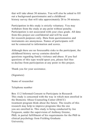 that will take about 30 minutes. You will also be asked to fill
out a background questionnaire and a childhood
history survey that will take approximately 20 to 30 minutes.
Participation in this study is strictly voluntary. You may
withdraw from the study at any point without penalty.
Participation is not associated with your class grade. All data
from this project are confidential and will be used
for research purposes only. Data from questionnaires and
instruments are anonymous. Names of participants will
not be connected to information and scores.
Although there are no foreseeable risks to the participant, the
childhood history survey contains detailed
questions regarding family violence and abuse. If you feel
questions of this type would upset you, please feel free
to decline from participation at any point in this project.
Thank you for your assistance.
(Signature)
Name of researcher
Telephone number
Box 13.2 Informed Consent to Participate in Research
This study is concerned with the way in which men enrolled in
the Domestic Abuse Counseling Center (DACC)
treatment program think about the future. The results of this
research may help to improve programs like the one
you are enrolled in. This study is being conducted by Joe
Ferguson, under the supervision of Anthony Greene,
PhD, in partial fulfillment of his requirements for the PhD in
clinical psychology from Fielding Graduate
University.
 