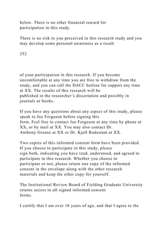 below. There is no other financial reward for
participation in this study.
There is no risk to you perceived in this research study and you
may develop some personal awareness as a result
352
of your participation in this research. If you become
uncomfortable at any time you are free to withdraw from the
study, and you can call the DACC hotline for support any time
at XX. The results of this research will be
published in the researcher’s dissertation and possibly in
journals or books.
If you have any questions about any aspect of this study, please
speak to Joe Ferguson before signing this
form. Feel free to contact Joe Ferguson at any time by phone at
XX, or by mail at XX. You may also contact Dr.
Anthony Greene at XX or Dr. Kjell Rudestam at XX.
Two copies of this informed consent form have been provided.
If you choose to participate in this study, please
sign both, indicating you have read, understood, and agreed to
participate in this research. Whether you choose to
participate or not, please return one copy of the informed
consent in the envelope along with the other research
materials and keep the other copy for yourself.
The Institutional Review Board of Fielding Graduate University
retains access to all signed informed consent
forms.
I certify that I am over 18 years of age, and that I agree to the
 