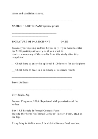 terms and conditions above.
___________________________________________
NAME OF PARTICIPANT (please print)
________________________________
__________________________
SIGNATURE OF PARTICIPANT DATE
Provide your mailing address below only if you want to enter
the $100 participant lottery or if you want to
receive a summary of the results from this study after it is
completed.
__ Check here to enter the optional $100 lottery for participants
__ Check here to receive a summary of research results
___________________________________________
Street Address
___________________________________________
City, State, Zip
Source: Ferguson, 2006. Reprinted with permission of the
author.
Box 13.3 Sample Informed Consent Form
Include the words “Informed Consent” (Letter, Form, etc.) at
the top.
Everything in italics would be deleted from a final version.
 