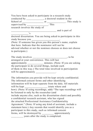You have been asked to participate in a research study
conducted by _____________, a doctoral student in the
School of ________________ at ______________. This study is
supervised by ________________. This
research involves the study of
__________________________________ and is part of
_____________’s
doctoral dissertation. You are being asked to participate in this
study because you _____________________.
(Note: If someone has given you this person’s name, explain
that here. Indicate that the nominator will not be
advised whether or not the nominee chooses or does not choose
to participate.)
The study involves __________________________, to be
arranged at your convenience. This will last
approximately ____________ minutes. (Note: If you are asking
the participant to do several things, include each
of them in this way.) The total time involved in participation
will be approximately _______________.
The information you provide will be kept strictly confidential.
The informed consent forms and other identifying
information will be kept separate from the data. All materials
will be kept _________________ (state where and
how). (Note: If using recordings, add) “The tape recordings will
be listened to only by the researcher (and
include anyone else, such as the dissertation chair) and possibly
a confidential research assistant, who has signed
the attached Professional Assistance Confidentiality
Agreement.” (Note: If using any kind of assistant, include a
statement here.) Any records that would identify you as a
participant in this study, such as informed consent
forms, will be destroyed by _________ approximately
_________ years after the study is completed.
 