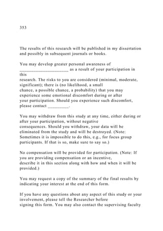 353
The results of this research will be published in my dissertation
and possibly in subsequent journals or books.
You may develop greater personal awareness of
_____________________ as a result of your participation in
this
research. The risks to you are considered (minimal, moderate,
significant); there is (no likelihood, a small
chance, a possible chance, a probability) that you may
experience some emotional discomfort during or after
your participation. Should you experience such discomfort,
please contact _________.
You may withdraw from this study at any time, either during or
after your participation, without negative
consequences. Should you withdraw, your data will be
eliminated from the study and will be destroyed. (Note:
Sometimes it is impossible to do this, e.g., for focus group
participants. If that is so, make sure to say so.)
No compensation will be provided for participation. (Note: If
you are providing compensation or an incentive,
describe it in this section along with how and when it will be
provided.)
You may request a copy of the summary of the final results by
indicating your interest at the end of this form.
If you have any questions about any aspect of this study or your
involvement, please tell the Researcher before
signing this form. You may also contact the supervising faculty
 