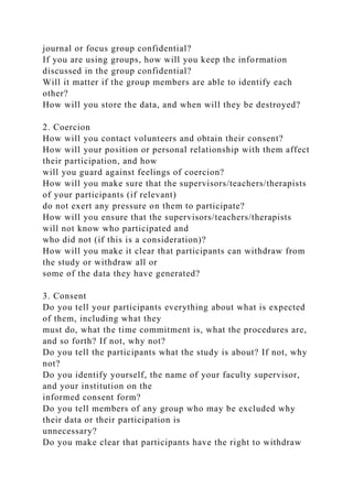 journal or focus group confidential?
If you are using groups, how will you keep the information
discussed in the group confidential?
Will it matter if the group members are able to identify each
other?
How will you store the data, and when will they be destroyed?
2. Coercion
How will you contact volunteers and obtain their consent?
How will your position or personal relationship with them affect
their participation, and how
will you guard against feelings of coercion?
How will you make sure that the supervisors/teachers/therapists
of your participants (if relevant)
do not exert any pressure on them to participate?
How will you ensure that the supervisors/teachers/therapists
will not know who participated and
who did not (if this is a consideration)?
How will you make it clear that participants can withdraw from
the study or withdraw all or
some of the data they have generated?
3. Consent
Do you tell your participants everything about what is expected
of them, including what they
must do, what the time commitment is, what the procedures are,
and so forth? If not, why not?
Do you tell the participants what the study is about? If not, why
not?
Do you identify yourself, the name of your faculty supervisor,
and your institution on the
informed consent form?
Do you tell members of any group who may be excluded why
their data or their participation is
unnecessary?
Do you make clear that participants have the right to withdraw
 