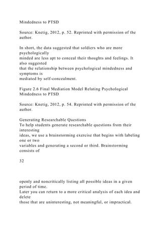 Mindedness to PTSD
Source: Knetig, 2012, p. 52. Reprinted with permission of the
author.
In short, the data suggested that soldiers who are more
psychologically
minded are less apt to conceal their thoughts and feelings. It
also suggested
that the relationship between psychological mindedness and
symptoms is
mediated by self-concealment.
Figure 2.6 Final Mediation Model Relating Psychological
Mindedness to PTSD
Source: Knetig, 2012, p. 54. Reprinted with permission of the
author.
Generating Researchable Questions
To help students generate researchable questions from their
interesting
ideas, we use a brainstorming exercise that begins with labeling
one or two
variables and generating a second or third. Brainstorming
consists of
32
openly and noncritically listing all possible ideas in a given
period of time.
Later you can return to a more critical analysis of each idea and
delete
those that are uninteresting, not meaningful, or impractical.
 