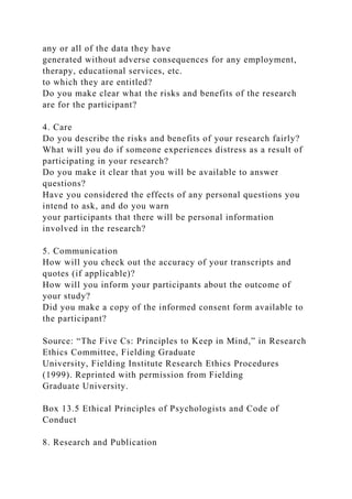any or all of the data they have
generated without adverse consequences for any employment,
therapy, educational services, etc.
to which they are entitled?
Do you make clear what the risks and benefits of the research
are for the participant?
4. Care
Do you describe the risks and benefits of your research fairly?
What will you do if someone experiences distress as a result of
participating in your research?
Do you make it clear that you will be available to answer
questions?
Have you considered the effects of any personal questions you
intend to ask, and do you warn
your participants that there will be personal information
involved in the research?
5. Communication
How will you check out the accuracy of your transcripts and
quotes (if applicable)?
How will you inform your participants about the outcome of
your study?
Did you make a copy of the informed consent form available to
the participant?
Source: “The Five Cs: Principles to Keep in Mind,” in Research
Ethics Committee, Fielding Graduate
University, Fielding Institute Research Ethics Procedures
(1999). Reprinted with permission from Fielding
Graduate University.
Box 13.5 Ethical Principles of Psychologists and Code of
Conduct
8. Research and Publication
 