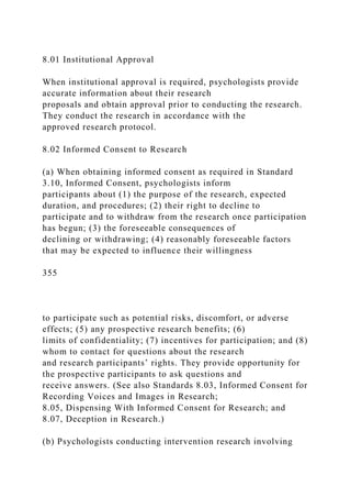 8.01 Institutional Approval
When institutional approval is required, psychologists provide
accurate information about their research
proposals and obtain approval prior to conducting the research.
They conduct the research in accordance with the
approved research protocol.
8.02 Informed Consent to Research
(a) When obtaining informed consent as required in Standard
3.10, Informed Consent, psychologists inform
participants about (1) the purpose of the research, expected
duration, and procedures; (2) their right to decline to
participate and to withdraw from the research once participation
has begun; (3) the foreseeable consequences of
declining or withdrawing; (4) reasonably foreseeable factors
that may be expected to influence their willingness
355
to participate such as potential risks, discomfort, or adverse
effects; (5) any prospective research benefits; (6)
limits of confidentiality; (7) incentives for participation; and (8)
whom to contact for questions about the research
and research participants’ rights. They provide opportunity for
the prospective participants to ask questions and
receive answers. (See also Standards 8.03, Informed Consent for
Recording Voices and Images in Research;
8.05, Dispensing With Informed Consent for Research; and
8.07, Deception in Research.)
(b) Psychologists conducting intervention research involving
 