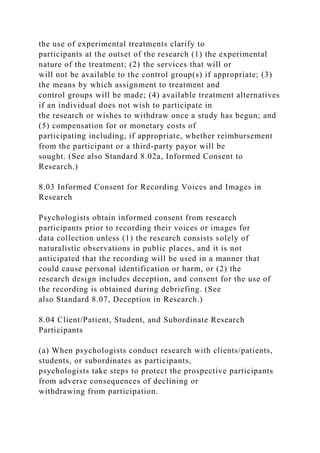 the use of experimental treatments clarify to
participants at the outset of the research (1) the experimental
nature of the treatment; (2) the services that will or
will not be available to the control group(s) if appropriate; (3)
the means by which assignment to treatment and
control groups will be made; (4) available treatment alternatives
if an individual does not wish to participate in
the research or wishes to withdraw once a study has begun; and
(5) compensation for or monetary costs of
participating including, if appropriate, whether reimbursement
from the participant or a third-party payor will be
sought. (See also Standard 8.02a, Informed Consent to
Research.)
8.03 Informed Consent for Recording Voices and Images in
Research
Psychologists obtain informed consent from research
participants prior to recording their voices or images for
data collection unless (1) the research consists solely of
naturalistic observations in public places, and it is not
anticipated that the recording will be used in a manner that
could cause personal identification or harm, or (2) the
research design includes deception, and consent for the use of
the recording is obtained during debriefing. (See
also Standard 8.07, Deception in Research.)
8.04 Client/Patient, Student, and Subordinate Research
Participants
(a) When psychologists conduct research with clients/patients,
students, or subordinates as participants,
psychologists take steps to protect the prospective participants
from adverse consequences of declining or
withdrawing from participation.
 