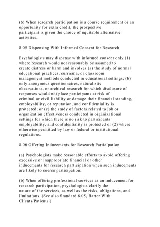 (b) When research participation is a course requirement or an
opportunity for extra credit, the prospective
participant is given the choice of equitable alternative
activities.
8.05 Dispensing With Informed Consent for Research
Psychologists may dispense with informed consent only (1)
where research would not reasonably be assumed to
create distress or harm and involves (a) the study of normal
educational practices, curricula, or classroom
management methods conducted in educational settings; (b)
only anonymous questionnaires, naturalistic
observations, or archival research for which disclosure of
responses would not place participants at risk of
criminal or civil liability or damage their financial standing,
employability, or reputation, and confidentiality is
protected; or (c) the study of factors related to job or
organization effectiveness conducted in organizational
settings for which there is no risk to participants’
employability, and confidentiality is protected or (2) where
otherwise permitted by law or federal or institutional
regulations.
8.06 Offering Inducements for Research Participation
(a) Psychologists make reasonable efforts to avoid offering
excessive or inappropriate financial or other
inducements for research participation when such inducements
are likely to coerce participation.
(b) When offering professional services as an inducement for
research participation, psychologists clarify the
nature of the services, as well as the risks, obligations, and
limitations. (See also Standard 6.05, Barter With
Clients/Patients.)
 