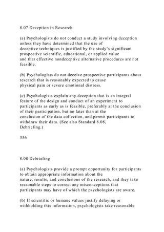 8.07 Deception in Research
(a) Psychologists do not conduct a study involving deception
unless they have determined that the use of
deceptive techniques is justified by the study’s significant
prospective scientific, educational, or applied value
and that effective nondeceptive alternative procedures are not
feasible.
(b) Psychologists do not deceive prospective participants about
research that is reasonably expected to cause
physical pain or severe emotional distress.
(c) Psychologists explain any deception that is an integral
feature of the design and conduct of an experiment to
participants as early as is feasible, preferably at the conclusion
of their participation, but no later than at the
conclusion of the data collection, and permit participants to
withdraw their data. (See also Standard 8.08,
Debriefing.)
356
8.08 Debriefing
(a) Psychologists provide a prompt opportunity for participants
to obtain appropriate information about the
nature, results, and conclusions of the research, and they take
reasonable steps to correct any misconceptions that
participants may have of which the psychologists are aware.
(b) If scientific or humane values justify delaying or
withholding this information, psychologists take reasonable
 