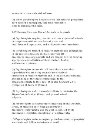 measures to reduce the risk of harm.
(c) When psychologists become aware that research procedures
have harmed a participant, they take reasonable
steps to minimize the harm.
8.09 Humane Care and Use of Animals in Research
(a) Psychologists acquire, care for, use, and dispose of animals
in compliance with current federal, state, and
local laws and regulations, and with professional standards.
(b) Psychologists trained in research methods and experienced
in the care of laboratory animals supervise all
procedures involving animals and are responsible for ensuring
appropriate consideration of their comfort, health,
and humane treatment.
(c) Psychologists ensure that all individuals under their
supervision who are using animals have received
instruction in research methods and in the care, maintenance,
and handling of the species being used, to the
extent appropriate to their role. (See also Standard 2.05,
Delegation of Work to Others.)
(d) Psychologists make reasonable efforts to minimize the
discomfort, infection, illness, and pain of animal
subjects.
(e) Psychologists use a procedure subjecting animals to pain,
stress, or privation only when an alternative
procedure is unavailable and the goal is justified by its
prospective scientific, educational, or applied value.
(f) Psychologists perform surgical procedures under appropriate
anesthesia and follow techniques to avoid
 