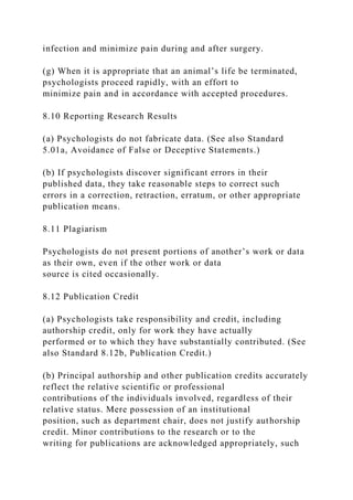 infection and minimize pain during and after surgery.
(g) When it is appropriate that an animal’s life be terminated,
psychologists proceed rapidly, with an effort to
minimize pain and in accordance with accepted procedures.
8.10 Reporting Research Results
(a) Psychologists do not fabricate data. (See also Standard
5.01a, Avoidance of False or Deceptive Statements.)
(b) If psychologists discover significant errors in their
published data, they take reasonable steps to correct such
errors in a correction, retraction, erratum, or other appropriate
publication means.
8.11 Plagiarism
Psychologists do not present portions of another’s work or data
as their own, even if the other work or data
source is cited occasionally.
8.12 Publication Credit
(a) Psychologists take responsibility and credit, including
authorship credit, only for work they have actually
performed or to which they have substantially contributed. (See
also Standard 8.12b, Publication Credit.)
(b) Principal authorship and other publication credits accurately
reflect the relative scientific or professional
contributions of the individuals involved, regardless of their
relative status. Mere possession of an institutional
position, such as department chair, does not justify authorship
credit. Minor contributions to the research or to the
writing for publications are acknowledged appropriately, such
 