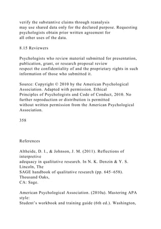 verify the substantive claims through reanalysis
may use shared data only for the declared purpose. Requesting
psychologists obtain prior written agreement for
all other uses of the data.
8.15 Reviewers
Psychologists who review material submitted for presentation,
publication, grant, or research proposal review
respect the confidentiality of and the proprietary rights in such
information of those who submitted it.
Source: Copyright © 2010 by the American Psychological
Association. Adapted with permission. Ethical
Principles of Psychologists and Code of Conduct, 2010. No
further reproduction or distribution is permitted
without written permission from the American Psychological
Association.
358
References
Altheide, D. I., & Johnson, J. M. (2011). Reflections of
interpretive
adequacy in qualitative research. In N. K. Denzin & Y. S.
Lincoln, The
SAGE handbook of qualitative research (pp. 645–658).
Thousand Oaks,
CA: Sage.
American Psychological Association. (2010a). Mastering APA
style:
Student’s workbook and training guide (6th ed.). Washington,
 