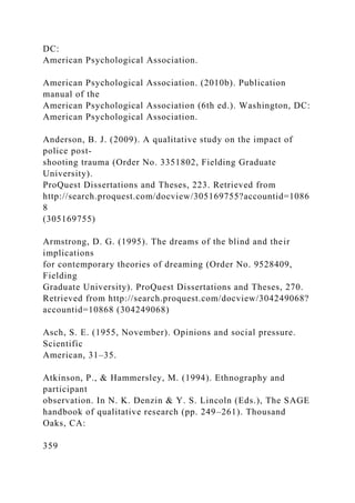 DC:
American Psychological Association.
American Psychological Association. (2010b). Publication
manual of the
American Psychological Association (6th ed.). Washington, DC:
American Psychological Association.
Anderson, B. J. (2009). A qualitative study on the impact of
police post-
shooting trauma (Order No. 3351802, Fielding Graduate
University).
ProQuest Dissertations and Theses, 223. Retrieved from
http://search.proquest.com/docview/305169755?accountid=1086
8
(305169755)
Armstrong, D. G. (1995). The dreams of the blind and their
implications
for contemporary theories of dreaming (Order No. 9528409,
Fielding
Graduate University). ProQuest Dissertations and Theses, 270.
Retrieved from http://search.proquest.com/docview/304249068?
accountid=10868 (304249068)
Asch, S. E. (1955, November). Opinions and social pressure.
Scientific
American, 31–35.
Atkinson, P., & Hammersley, M. (1994). Ethnography and
participant
observation. In N. K. Denzin & Y. S. Lincoln (Eds.), The SAGE
handbook of qualitative research (pp. 249–261). Thousand
Oaks, CA:
359
 