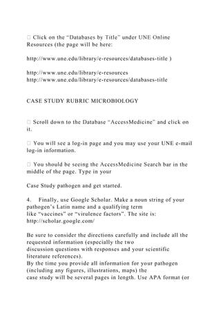 Resources (the page will be here:
http://www.une.edu/library/e-resources/databases-title )
http://www.une.edu/library/e-resources
http://www.une.edu/library/e-resources/databases-title
CASE STUDY RUBRIC MICROBIOLOGY
it.
-in page and you may use your UNE e-mail
log-in information.
bar in the
middle of the page. Type in your
Case Study pathogen and get started.
4. Finally, use Google Scholar. Make a noun string of your
pathogen’s Latin name and a qualifying term
like “vaccines” or “virulence factors”. The site is:
http://scholar.google.com/
Be sure to consider the directions carefully and include all the
requested information (especially the two
discussion questions with responses and your scientific
literature references).
By the time you provide all information for your pathogen
(including any figures, illustrations, maps) the
case study will be several pages in length. Use APA format (or
 