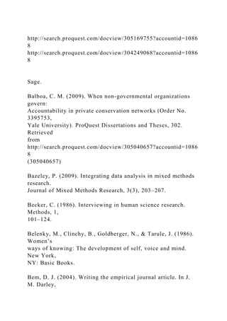 http://search.proquest.com/docview/305169755?accountid=1086
8
http://search.proquest.com/docview/304249068?accountid=1086
8
Sage.
Balboa, C. M. (2009). When non-governmental organizations
govern:
Accountability in private conservation networks (Order No.
3395753,
Yale University). ProQuest Dissertations and Theses, 302.
Retrieved
from
http://search.proquest.com/docview/305040657?accountid=1086
8
(305040657)
Bazeley, P. (2009). Integrating data analysis in mixed methods
research.
Journal of Mixed Methods Research, 3(3), 203–207.
Becker, C. (1986). Interviewing in human science research.
Methods, 1,
101–124.
Belenky, M., Clinchy, B., Goldberger, N., & Tarule, J. (1986).
Women’s
ways of knowing: The development of self, voice and mind.
New York,
NY: Basic Books.
Bem, D. J. (2004). Writing the empirical journal article. In J.
M. Darley,
 